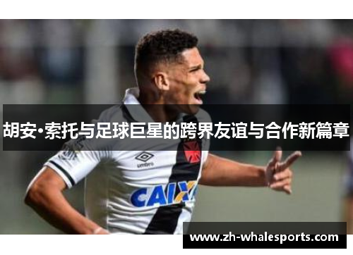 胡安·索托与足球巨星的跨界友谊与合作新篇章